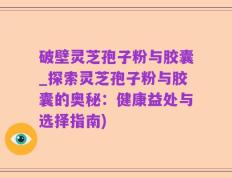 破壁灵芝孢子粉与胶囊_探索灵芝孢子粉与胶囊的奥秘：健康益处与选择指南)