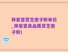 祥豪堂灵芝孢子粉单价_祥豪堂高品质灵芝孢子粉)