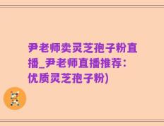 尹老师卖灵芝孢子粉直播_尹老师直播推荐：优质灵芝孢子粉)