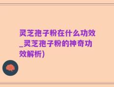 灵芝孢子粉在什么功效_灵芝孢子粉的神奇功效解析)