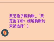 灵芝孢子粉胸胀_“灵芝孢子粉：缓解胸胀的天然选择”)