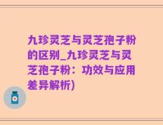 九珍灵芝与灵芝孢子粉的区别_九珍灵芝与灵芝孢子粉：功效与应用差异解析)