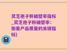 灵芝孢子粉破壁率指标_灵芝孢子粉破壁率：衡量产品质量的关键指标)
