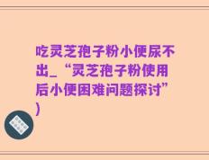 吃灵芝孢子粉小便尿不出_“灵芝孢子粉使用后小便困难问题探讨”)