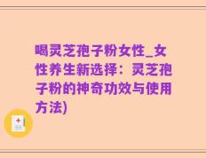 喝灵芝孢子粉女性_女性养生新选择：灵芝孢子粉的神奇功效与使用方法)