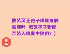 散装灵芝孢子粉能用胶囊装吗_灵芝孢子粉能否装入胶囊中使用？)
