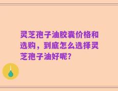 灵芝孢子油胶囊价格和选购，到底怎么选择灵芝孢子油好呢？