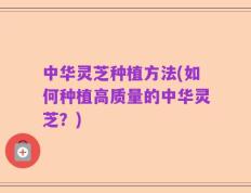 中华灵芝种植方法(如何种植高质量的中华灵芝？)