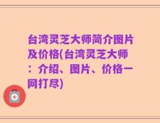 台湾灵芝大师简介图片及价格(台湾灵芝大师：介绍、图片、价格一网打尽)