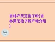 吉林产灵芝孢子粉(吉林灵芝孢子粉产地介绍)