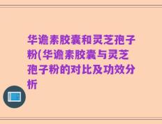 华谵素胶囊和灵芝孢子粉(华谵素胶囊与灵芝孢子粉的对比及功效分析