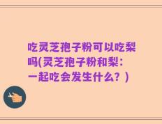 吃灵芝孢子粉可以吃梨吗(灵芝孢子粉和梨：一起吃会发生什么？)