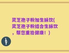 灵芝孢子粉加生脉饮(灵芝孢子粉结合生脉饮，帮您重拾健康！)