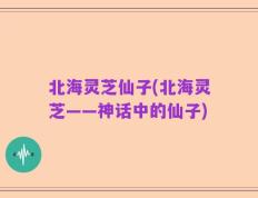 北海灵芝仙子(北海灵芝——神话中的仙子)