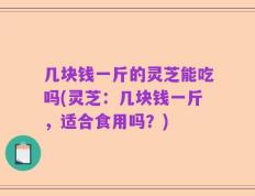 几块钱一斤的灵芝能吃吗(灵芝：几块钱一斤，适合食用吗？)