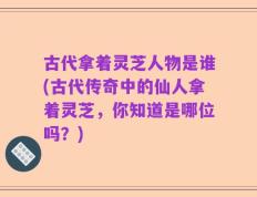 古代拿着灵芝人物是谁(古代传奇中的仙人拿着灵芝，你知道是哪位吗？)