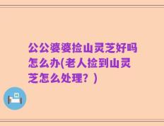 公公婆婆捡山灵芝好吗怎么办(老人捡到山灵芝怎么处理？)