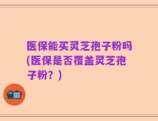 医保能买灵芝孢子粉吗(医保是否覆盖灵芝孢子粉？)