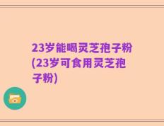 23岁能喝灵芝孢子粉(23岁可食用灵芝孢子粉)