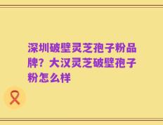 深圳破壁灵芝孢子粉品牌？大汉灵芝破壁孢子粉怎么样