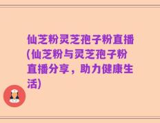 仙芝粉灵芝孢子粉直播(仙芝粉与灵芝孢子粉直播分享，助力健康生活)