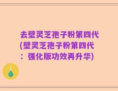 去壁灵芝孢子粉第四代(壁灵芝孢子粉第四代：强化版功效再升华)