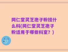 同仁堂灵芝孢子粉挂什么科(同仁堂灵芝孢子粉适用于哪些科室？)