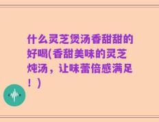 什么灵芝煲汤香甜甜的好喝(香甜美味的灵芝炖汤，让味蕾倍感满足！)