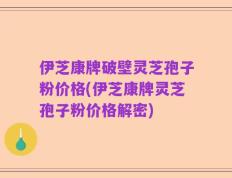 伊芝康牌破壁灵芝孢子粉价格(伊芝康牌灵芝孢子粉价格解密)