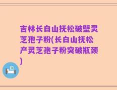吉林长白山抚松破壁灵芝孢子粉(长白山抚松产灵芝孢子粉突破瓶颈)