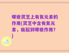 哪些灵芝上有氮元素的作用(灵芝中含有氮元素，能起到哪些作用？)