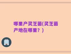 哪里产灵芝菌(灵芝菌产地在哪里？)