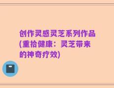 创作灵感灵芝系列作品(重拾健康：灵芝带来的神奇疗效)