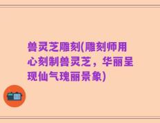 兽灵芝雕刻(雕刻师用心刻制兽灵芝，华丽呈现仙气瑰丽景象)