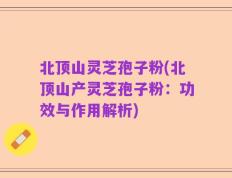 北顶山灵芝孢子粉(北顶山产灵芝孢子粉：功效与作用解析)