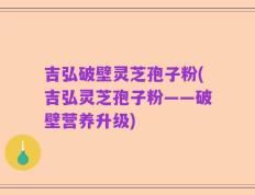 吉弘破壁灵芝孢子粉(吉弘灵芝孢子粉——破壁营养升级)