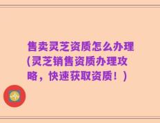 售卖灵芝资质怎么办理(灵芝销售资质办理攻略，快速获取资质！)