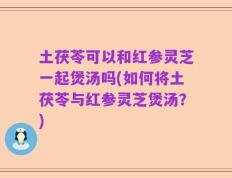 土茯苓可以和红参灵芝一起煲汤吗(如何将土茯苓与红参灵芝煲汤？)
