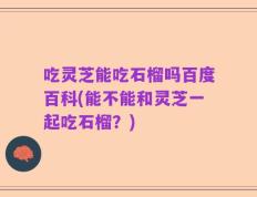 吃灵芝能吃石榴吗百度百科(能不能和灵芝一起吃石榴？)
