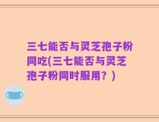 三七能否与灵芝孢子粉同吃(三七能否与灵芝孢子粉同时服用？)