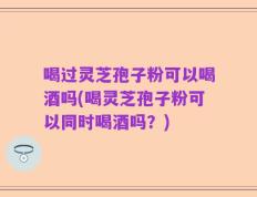 喝过灵芝孢子粉可以喝酒吗(喝灵芝孢子粉可以同时喝酒吗？)