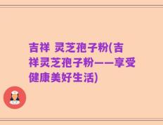 吉祥 灵芝孢子粉(吉祥灵芝孢子粉——享受健康美好生活)
