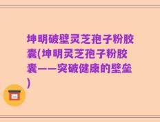 坤明破壁灵芝孢子粉胶囊(坤明灵芝孢子粉胶囊——突破健康的壁垒)