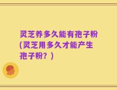 灵芝养多久能有孢子粉(灵芝用多久才能产生孢子粉？)