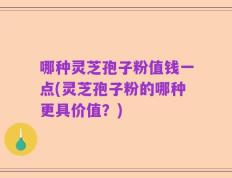 哪种灵芝孢子粉值钱一点(灵芝孢子粉的哪种更具价值？)