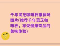 千年灵芝咖啡杯推荐吗图片(推荐千年灵芝咖啡杯，享受健康饮品的美味体验)