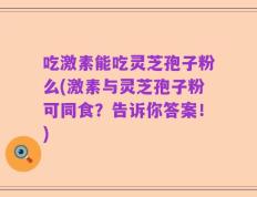 吃激素能吃灵芝孢子粉么(激素与灵芝孢子粉可同食？告诉你答案！)