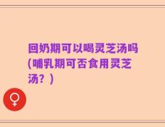 回奶期可以喝灵芝汤吗(哺乳期可否食用灵芝汤？)