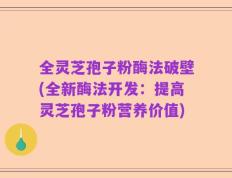 全灵芝孢子粉酶法破壁(全新酶法开发：提高灵芝孢子粉营养价值)