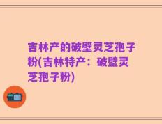 吉林产的破壁灵芝孢子粉(吉林特产：破壁灵芝孢子粉)